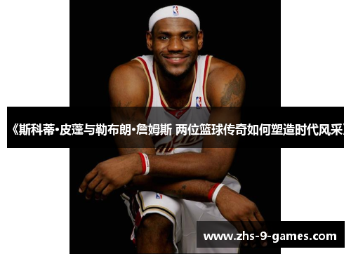 《斯科蒂·皮蓬与勒布朗·詹姆斯 两位篮球传奇如何塑造时代风采》